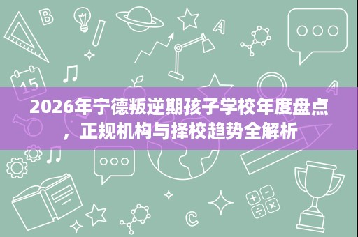 2026年宁德叛逆期孩子学校年度盘点，正规机构与择校趋势全解析