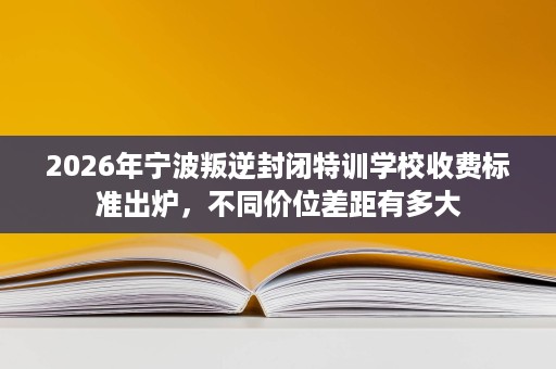2026年宁波叛逆封闭特训学校收费标准出炉,不同价位差距有多大 2026年宁波叛逆封闭特训学校收费标准出炉,不同价位差距有多大