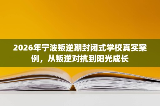 2026年宁波叛逆期封闭式学校真实案例,从叛逆对抗到阳光成长 2026年宁波叛逆期封闭式学校真实案例,从叛逆对抗到阳光成长