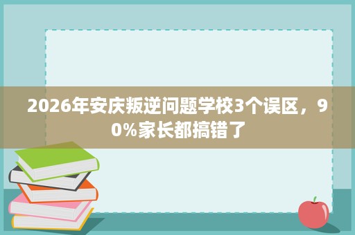 2026年安庆叛逆问题学校3个误区,90%家长都搞错了 2026年安庆叛逆问题学校3个误区,90%家长都搞错了