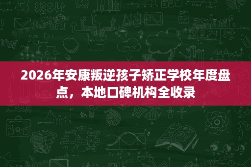2026年安康叛逆孩子矫正学校年度盘点，本地口碑机构全收录