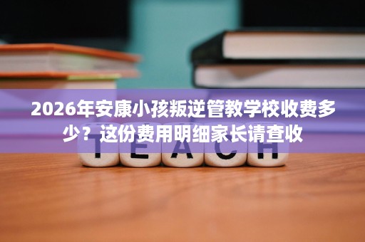 2026年安康小孩叛逆管教学校收费多少?这份费用明细家长请查收 2026年安康小孩叛逆管教学校收费多少?这份费用明细家长请查收
