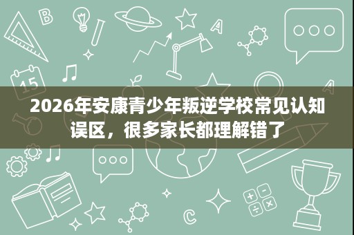 2026年安康青少年叛逆学校常见认知误区,很多家长都理解错了 2026年安康青少年叛逆学校常见认知误区,很多家长都理解错了
