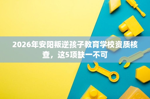 2026年安阳叛逆孩子教育学校资质核查,这5项缺一不可 2026年安阳叛逆孩子教育学校资质核查,这5项缺一不可