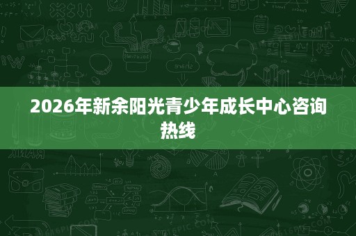 2026年新余阳光青少年成长中心咨询热线 2026年新余阳光青少年成长中心咨询热线