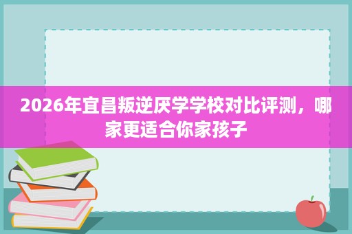 2026年宜昌叛逆厌学学校对比评测,哪家更适合你家孩子 2026年宜昌叛逆厌学学校对比评测,哪家更适合你家孩子
