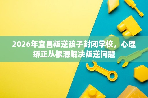 2026年宜昌叛逆孩子封闭学校,心理矫正从根源解决叛逆问题 2026年宜昌叛逆孩子封闭学校,心理矫正从根源解决叛逆问题