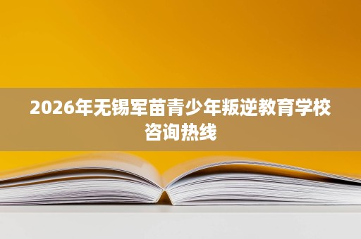 2026年无锡军苗青少年叛逆教育学校咨询热线