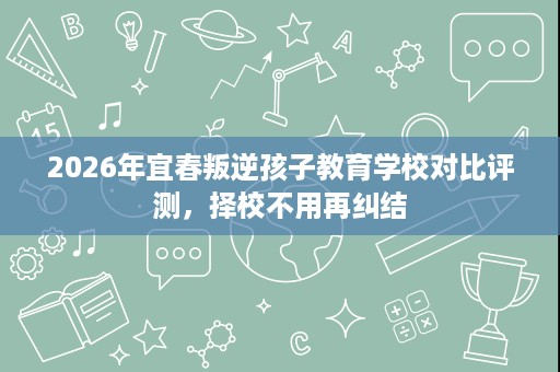 2026年宜春叛逆孩子教育学校对比评测,择校不用再纠结 2026年宜春叛逆孩子教育学校对比评测,择校不用再纠结