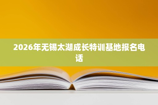 2026年无锡太湖成长特训基地报名电话 2026年无锡太湖成长特训基地报名电话