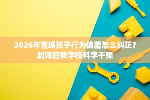 2026年宣城孩子行为偏差怎么纠正？封闭管教学校科学干预