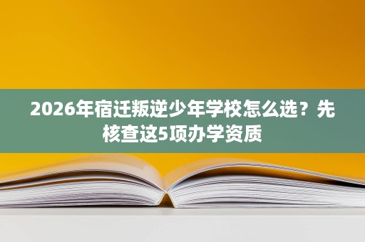 2026年宿迁叛逆少年学校怎么选?先核查这5项办学资质 2026年宿迁叛逆少年学校怎么选?先核查这5项办学资质