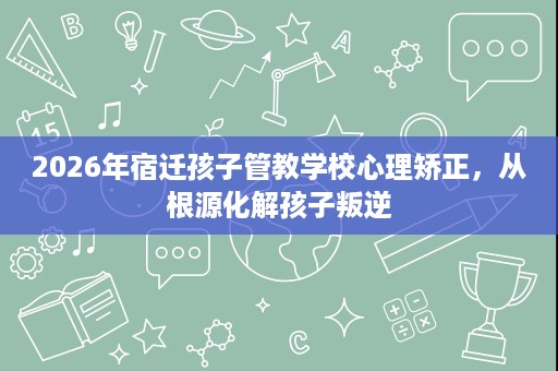 2026年宿迁孩子管教学校心理矫正,从根源化解孩子叛逆 2026年宿迁孩子管教学校心理矫正,从根源化解孩子叛逆