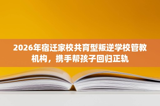 2026年宿迁家校共育型叛逆学校管教机构,携手帮孩子回归正轨 2026年宿迁家校共育型叛逆学校管教机构,携手帮孩子回归正轨