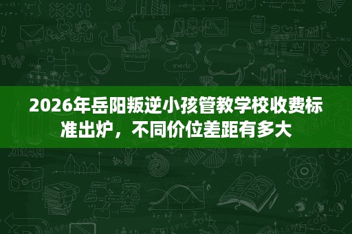2026年岳阳叛逆小孩管教学校收费标准出炉，不同价位差距有多大