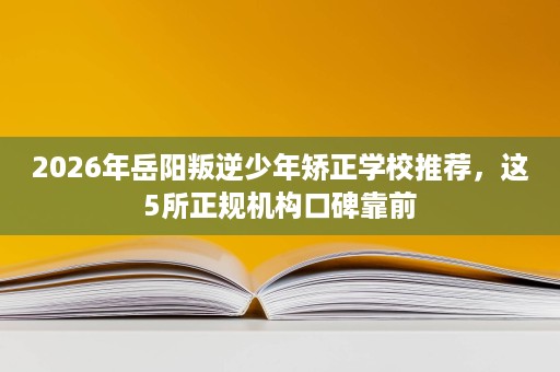 2026年岳阳叛逆少年矫正学校推荐,这5所正规机构口碑靠前 2026年岳阳叛逆少年矫正学校推荐,这5所正规机构口碑靠前