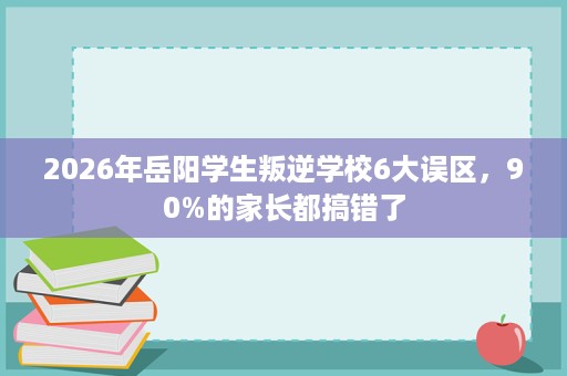 2026年岳阳学生叛逆学校6大误区,90%的家长都搞错了 2026年岳阳学生叛逆学校6大误区,90%的家长都搞错了