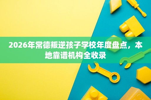 2026年常德叛逆孩子学校年度盘点,本地靠谱机构全收录 2026年常德叛逆孩子学校年度盘点,本地靠谱机构全收录