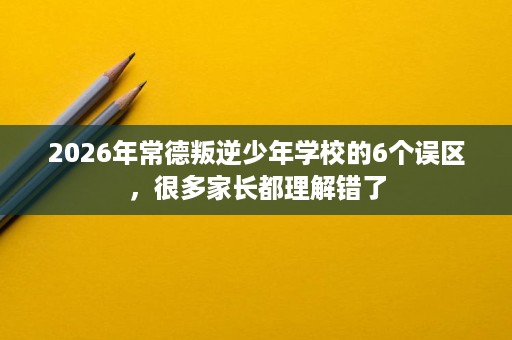 2026年常德叛逆少年学校的6个误区，很多家长都理解错了