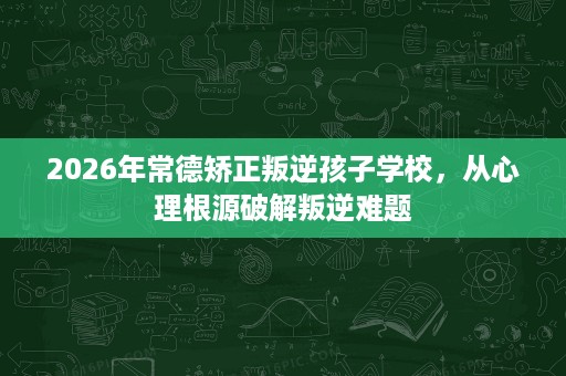 2026年常德矫正叛逆孩子学校,从心理根源破解叛逆难题 2026年常德矫正叛逆孩子学校,从心理根源破解叛逆难题