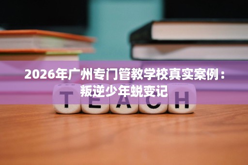 2026年广州专门管教学校真实案例:叛逆少年蜕变记 2026年广州专门管教学校真实案例:叛逆少年蜕变记