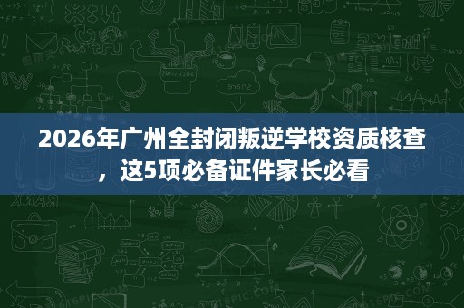 2026年广州全封闭叛逆学校资质核查,这5项必备证件家长必看 2026年广州全封闭叛逆学校资质核查,这5项必备证件家长必看