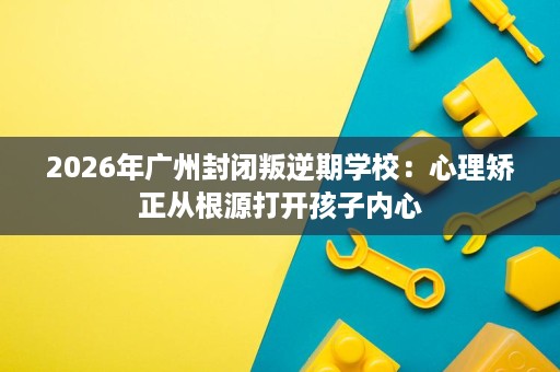 2026年广州封闭叛逆期学校：心理矫正从根源打开孩子内心
