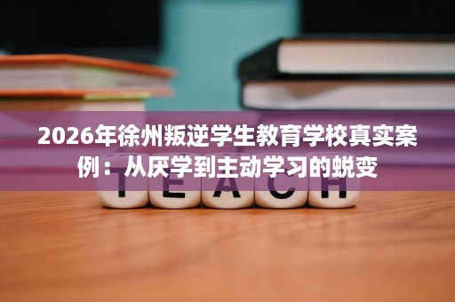 2026年徐州叛逆学生教育学校真实案例:从厌学到主动学习的蜕变 2026年徐州叛逆学生教育学校真实案例:从厌学到主动学习的蜕变