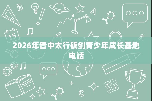2026年晋中太行砺剑青少年成长基地电话 2026年晋中太行砺剑青少年成长基地电话