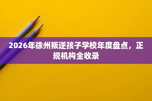 2026年徐州叛逆孩子学校年度盘点，正规机构全收录