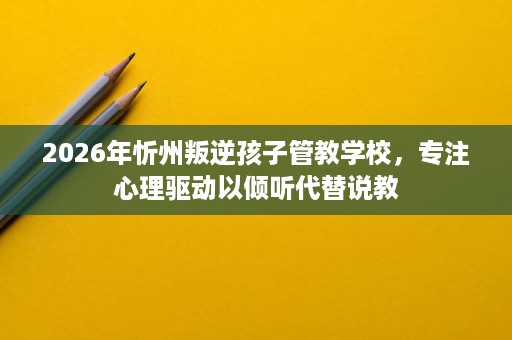 2026年忻州叛逆孩子管教学校,专注心理驱动以倾听代替说教 2026年忻州叛逆孩子管教学校,专注心理驱动以倾听代替说教