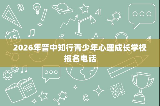 2026年晋中知行青少年心理成长学校报名电话 2026年晋中知行青少年心理成长学校报名电话