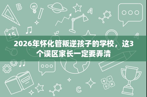 2026年怀化管叛逆孩子的学校,这3个误区家长一定要弄清 2026年怀化管叛逆孩子的学校,这3个误区家长一定要弄清