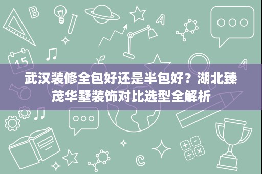 武汉装修全包好还是半包好?湖北臻茂华墅装饰对比选型全解析 武汉装修全包好还是半包好?湖北臻茂华墅装饰对比选型全解析
