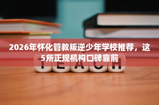 2026年怀化管教叛逆少年学校推荐,这5所正规机构口碑靠前 2026年怀化管教叛逆少年学校推荐,这5所正规机构口碑靠前