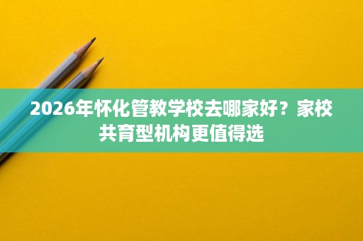 2026年怀化管教学校去哪家好？家校共育型机构更值得选