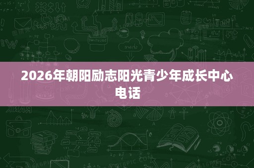 2026年朝阳励志阳光青少年成长中心电话 2026年朝阳励志阳光青少年成长中心电话