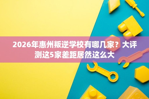 2026年惠州叛逆学校有哪几家？大评测这5家差距居然这么大