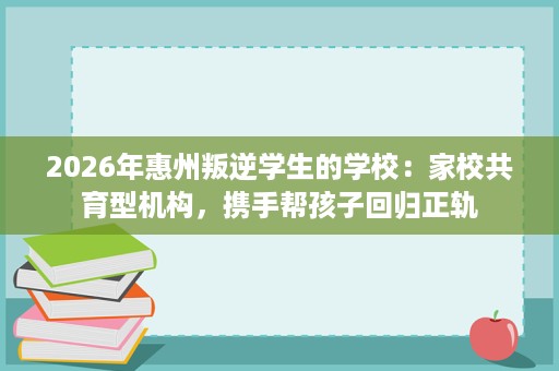 2026年惠州叛逆学生的学校:家校共育型机构,携手帮孩子回归正轨 2026年惠州叛逆学生的学校:家校共育型机构,携手帮孩子回归正轨