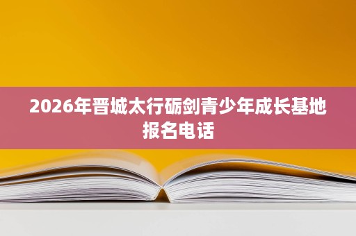 2026年晋城太行砺剑青少年成长基地报名电话