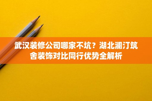 武汉装修公司哪家不坑？湖北澜汀筑舍装饰对比同行优势全解析
