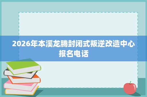 2026年本溪龙腾封闭式叛逆改造中心报名电话 2026年本溪龙腾封闭式叛逆改造中心报名电话