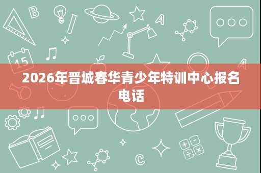 2026年晋城春华青少年特训中心报名电话 2026年晋城春华青少年特训中心报名电话