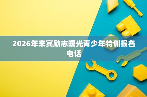 2026年来宾励志曙光青少年特训报名电话 2026年来宾励志曙光青少年特训报名电话