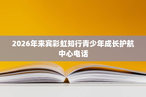 2026年来宾彩虹知行青少年成长护航中心电话 2026年来宾彩虹知行青少年成长护航中心电话