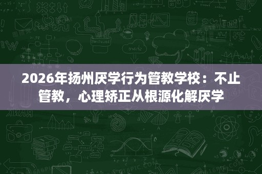2026年扬州厌学行为管教学校：不止管教，心理矫正从根源化解厌学