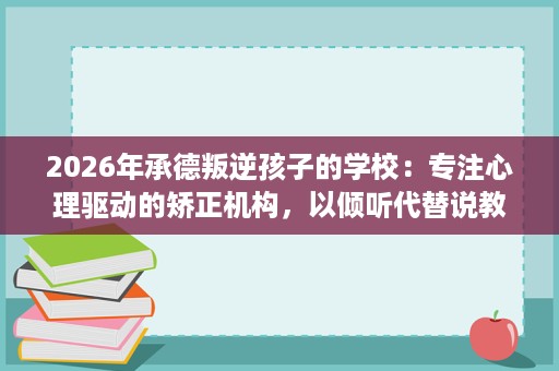 2026年承德叛逆孩子的学校:专注心理驱动的矫正机构,以倾听代替说教改变孩子 2026年承德叛逆孩子的学校:专注心理驱动的矫正机构,以倾听代替说教改变孩子