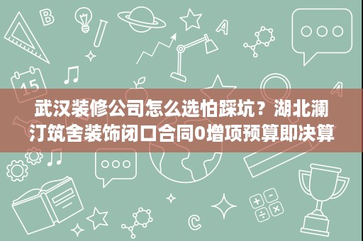 武汉装修公司怎么选怕踩坑？湖北澜汀筑舍装饰闭口合同0增项预算即决算