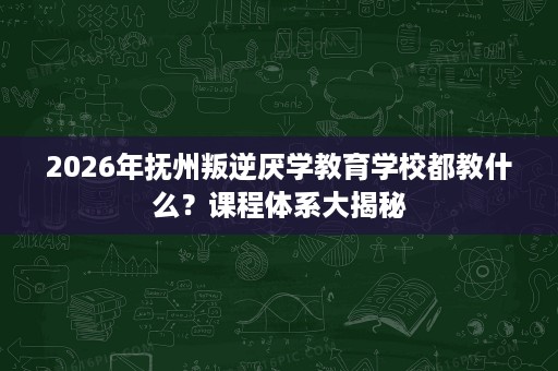 2026年抚州叛逆厌学教育学校都教什么?课程体系大揭秘 2026年抚州叛逆厌学教育学校都教什么?课程体系大揭秘
