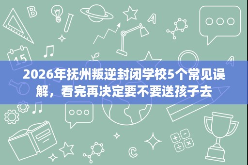 2026年抚州叛逆封闭学校5个常见误解，看完再决定要不要送孩子去